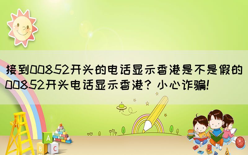 接到00852開頭的電話顯示香港是不是假的(00852開頭電話顯示香港？小心詐騙！)(圖1)
