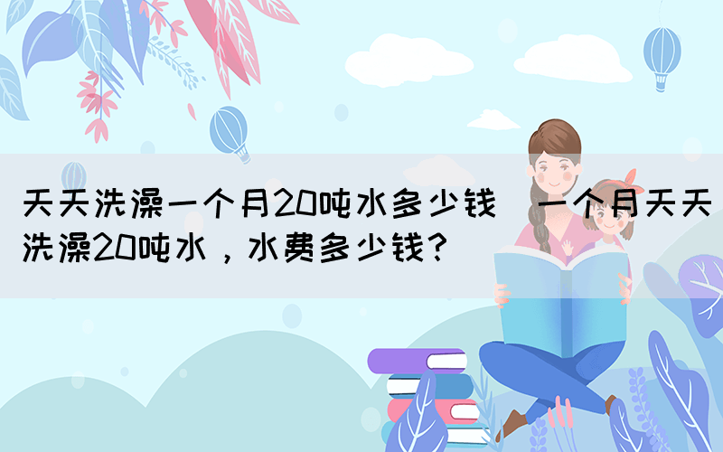 天天洗澡一個(gè)月20噸水多少錢(qián)(一個(gè)月天天洗澡20噸水，水費(fèi)多少錢(qián)？)(圖1)