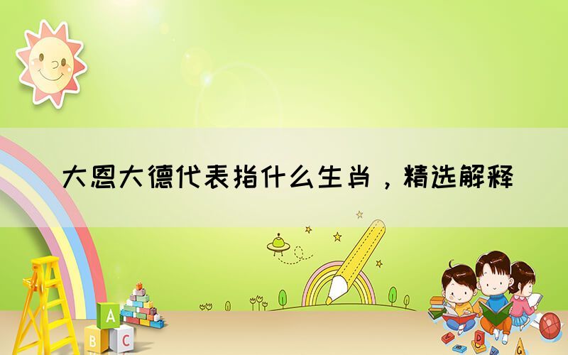 大恩大德代表指什么生肖，精選解釋(圖1)