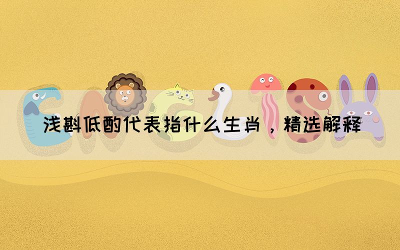 淺斟低酌代表指什么生肖，精選解釋(圖1)