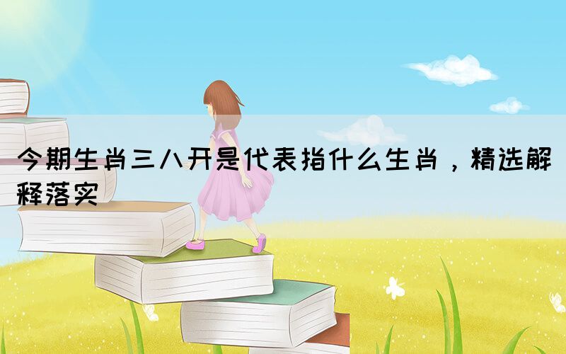 今期生肖三八開是代表指什么生肖，精選解釋